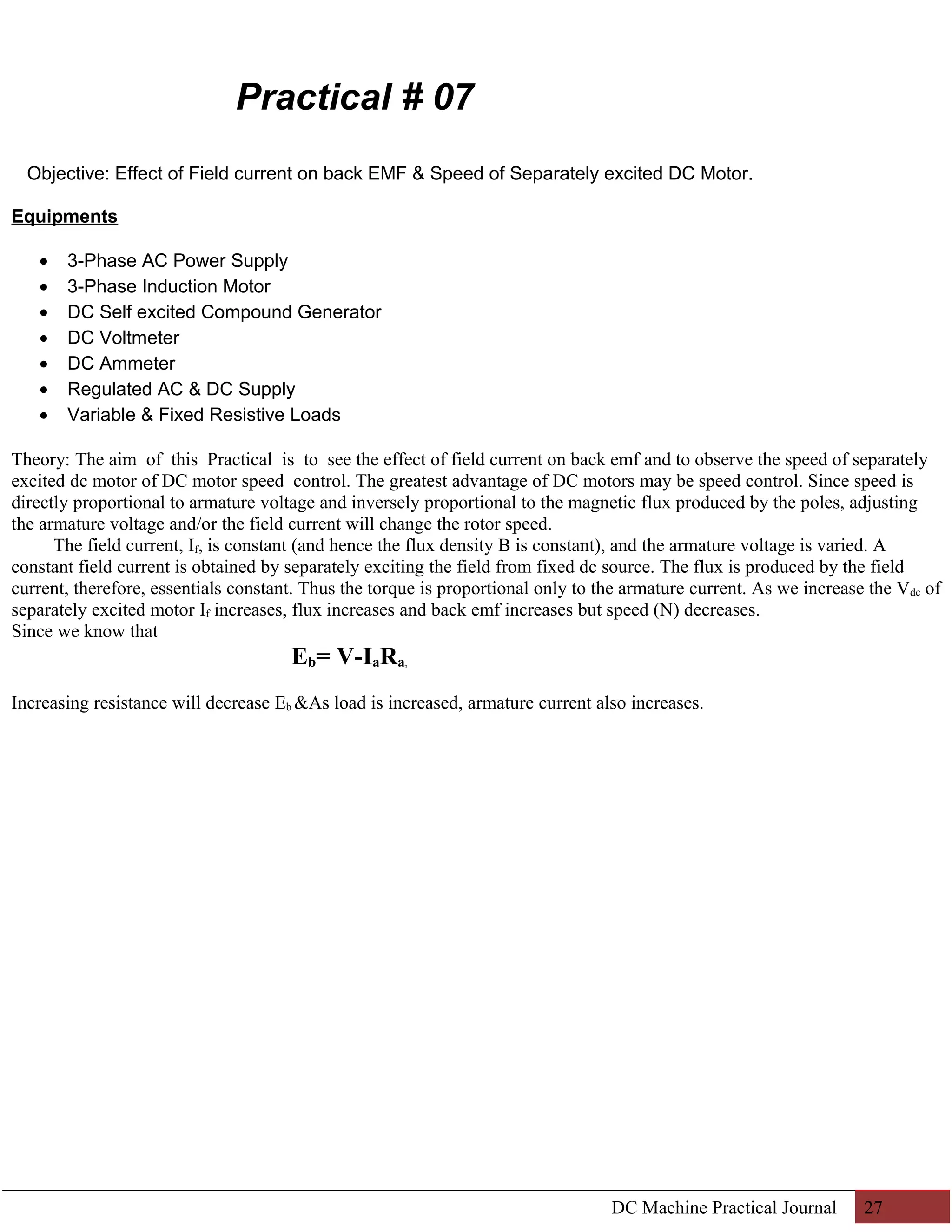 Practical # 07 
Objective: Effect of Field current on back EMF & Speed of Separately excited DC Motor. 
Equipments 
· 3-Phase AC Power Supply 
· 3-Phase Induction Motor 
· DC Self excited Compound Generator 
· DC Voltmeter 
· DC Ammeter 
· Regulated AC & DC Supply 
· Variable & Fixed Resistive Loads 
Theory: The aim of this Practical is to see the effect of field current on back emf and to observe the speed of separately 
excited dc motor of DC motor speed control. The greatest advantage of DC motors may be speed control. Since speed is 
directly proportional to armature voltage and inversely proportional to the magnetic flux produced by the poles, adjusting 
the armature voltage and/or the field current will change the rotor speed. 
The field current, If, is constant (and hence the flux density B is constant), and the armature voltage is varied. A 
constant field current is obtained by separately exciting the field from fixed dc source. The flux is produced by the field 
current, therefore, essentials constant. Thus the torque is proportional only to the armature current. As we increase the Vdc of 
separately excited motor If increases, flux increases and back emf increases but speed (N) decreases. 
Since we know that 
Eb= V-IaRa, 
Increasing resistance will decrease Eb &As load is increased, armature current also increases. 
DC Machine Practical Journal 27 
 