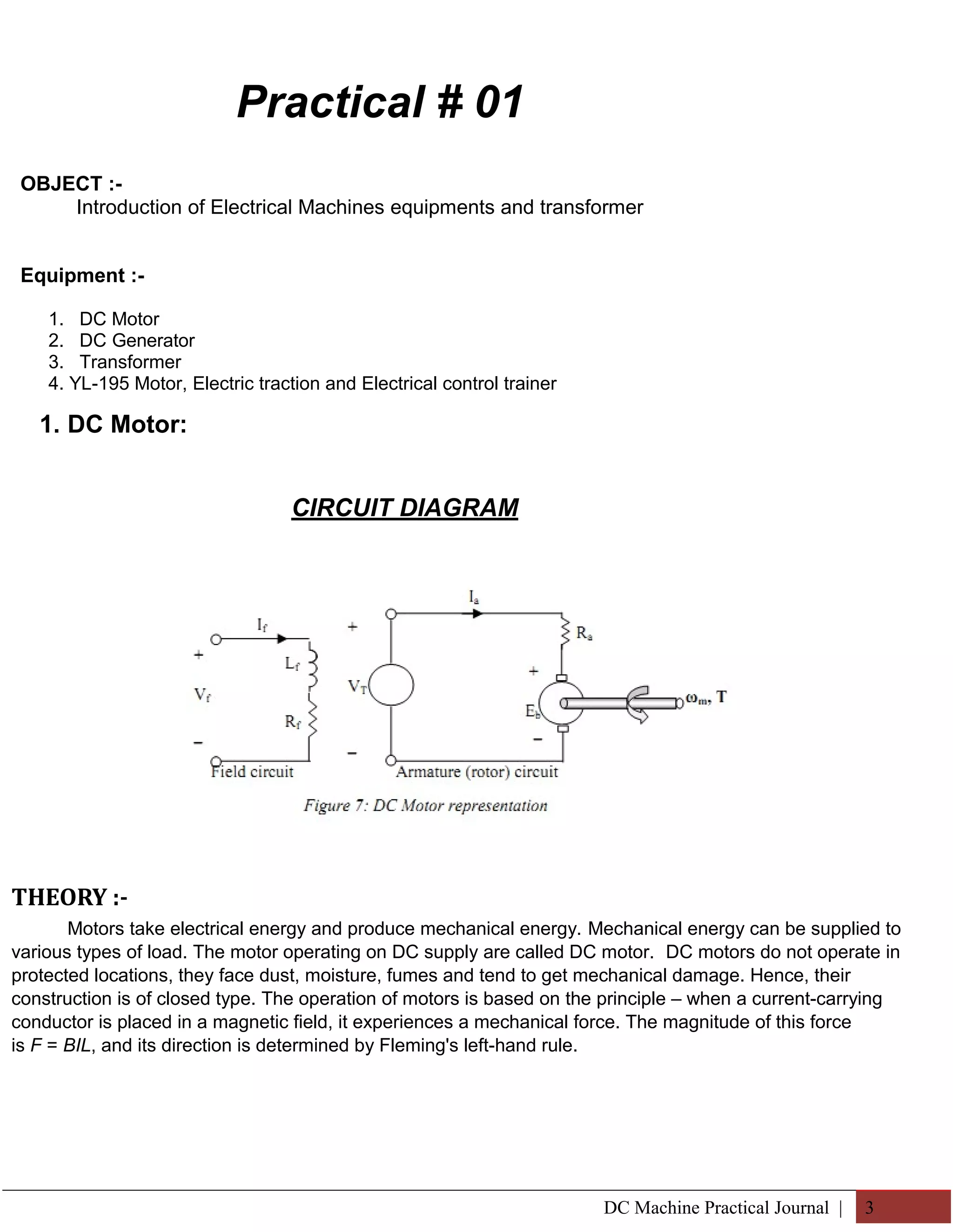 Practical # 01 
OBJECT :- 
Introduction of Electrical Machines equipments and transformer 
Equipment :- 
1. DC Motor 
2. DC Generator 
3. Transformer 
4. YL-195 Motor, Electric traction and Electrical control trainer 
1. DC Motor: 
CIRCUIT DIAGRAM 
THEORY :- 
Motors take electrical energy and produce mechanical energy. Mechanical energy can be supplied to 
various types of load. The motor operating on DC supply are called DC motor. DC motors do not operate in 
protected locations, they face dust, moisture, fumes and tend to get mechanical damage. Hence, their 
construction is of closed type. The operation of motors is based on the principle – when a current-carrying 
conductor is placed in a magnetic field, it experiences a mechanical force. The magnitude of this force 
is F = BIL, and its direction is determined by Fleming's left-hand rule. 
DC Machine Practical Journal | 3 
 