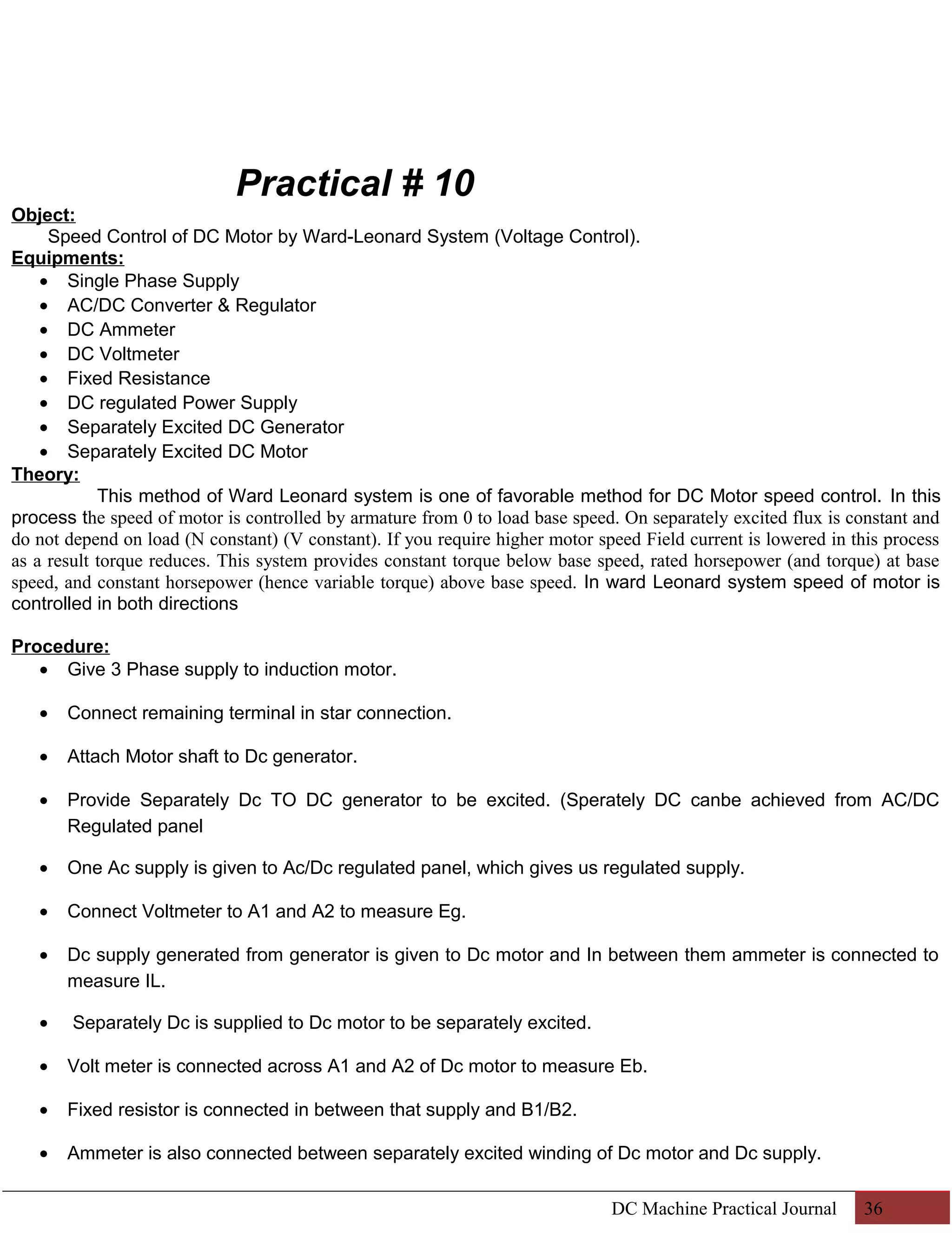 Practical # 10 
Object: 
Speed Control of DC Motor by Ward-Leonard System (Voltage Control). 
Equipments: 
· Single Phase Supply 
· AC/DC Converter & Regulator 
· DC Ammeter 
· DC Voltmeter 
· Fixed Resistance 
· DC regulated Power Supply 
· Separately Excited DC Generator 
· Separately Excited DC Motor 
Theory: 
This method of Ward Leonard system is one of favorable method for DC Motor speed control. In this 
process the speed of motor is controlled by armature from 0 to load base speed. On separately excited flux is constant and 
do not depend on load (N constant) (V constant). If you require higher motor speed Field current is lowered in this process 
as a result torque reduces. This system provides constant torque below base speed, rated horsepower (and torque) at base 
speed, and constant horsepower (hence variable torque) above base speed. In ward Leonard system speed of motor is 
controlled in both directions 
Procedure: 
· Give 3 Phase supply to induction motor. 
· Connect remaining terminal in star connection. 
· Attach Motor shaft to Dc generator. 
· Provide Separately Dc TO DC generator to be excited. (Sperately DC canbe achieved from AC/DC 
Regulated panel 
· One Ac supply is given to Ac/Dc regulated panel, which gives us regulated supply. 
· Connect Voltmeter to A1 and A2 to measure Eg. 
· Dc supply generated from generator is given to Dc motor and In between them ammeter is connected to 
measure IL. 
· Separately Dc is supplied to Dc motor to be separately excited. 
· Volt meter is connected across A1 and A2 of Dc motor to measure Eb. 
· Fixed resistor is connected in between that supply and B1/B2. 
· Ammeter is also connected between separately excited winding of Dc motor and Dc supply. 
DC Machine Practical Journal 36 
 