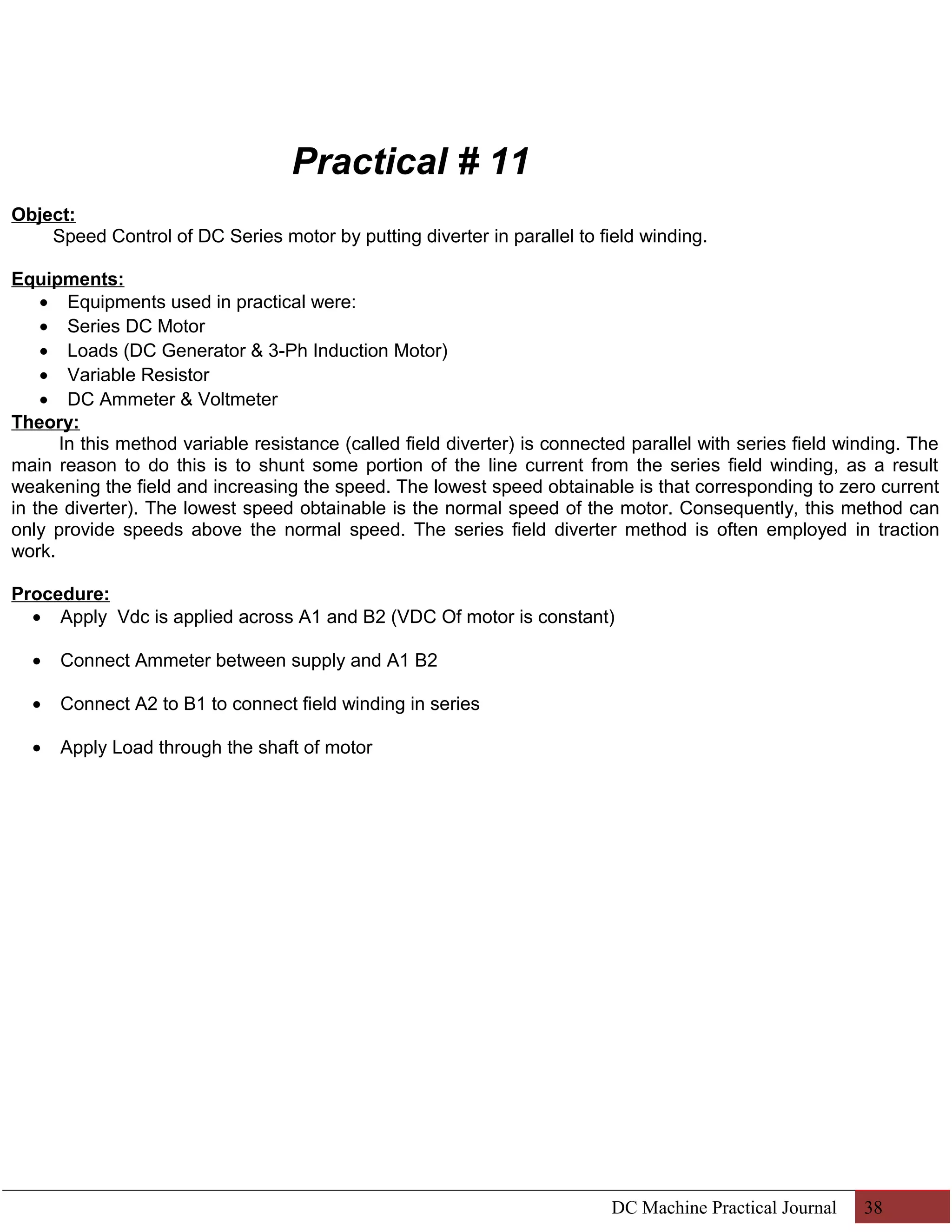 Practical # 11 
Object: 
Speed Control of DC Series motor by putting diverter in parallel to field winding. 
Equipments: 
· Equipments used in practical were: 
· Series DC Motor 
· Loads (DC Generator & 3-Ph Induction Motor) 
· Variable Resistor 
· DC Ammeter & Voltmeter 
Theory: 
In this method variable resistance (called field diverter) is connected parallel with series field winding. The 
main reason to do this is to shunt some portion of the line current from the series field winding, as a result 
weakening the field and increasing the speed. The lowest speed obtainable is that corresponding to zero current 
in the diverter). The lowest speed obtainable is the normal speed of the motor. Consequently, this method can 
only provide speeds above the normal speed. The series field diverter method is often employed in traction 
work. 
Procedure: 
· Apply Vdc is applied across A1 and B2 (VDC Of motor is constant) 
· Connect Ammeter between supply and A1 B2 
· Connect A2 to B1 to connect field winding in series 
· Apply Load through the shaft of motor 
DC Machine Practical Journal 38 
 