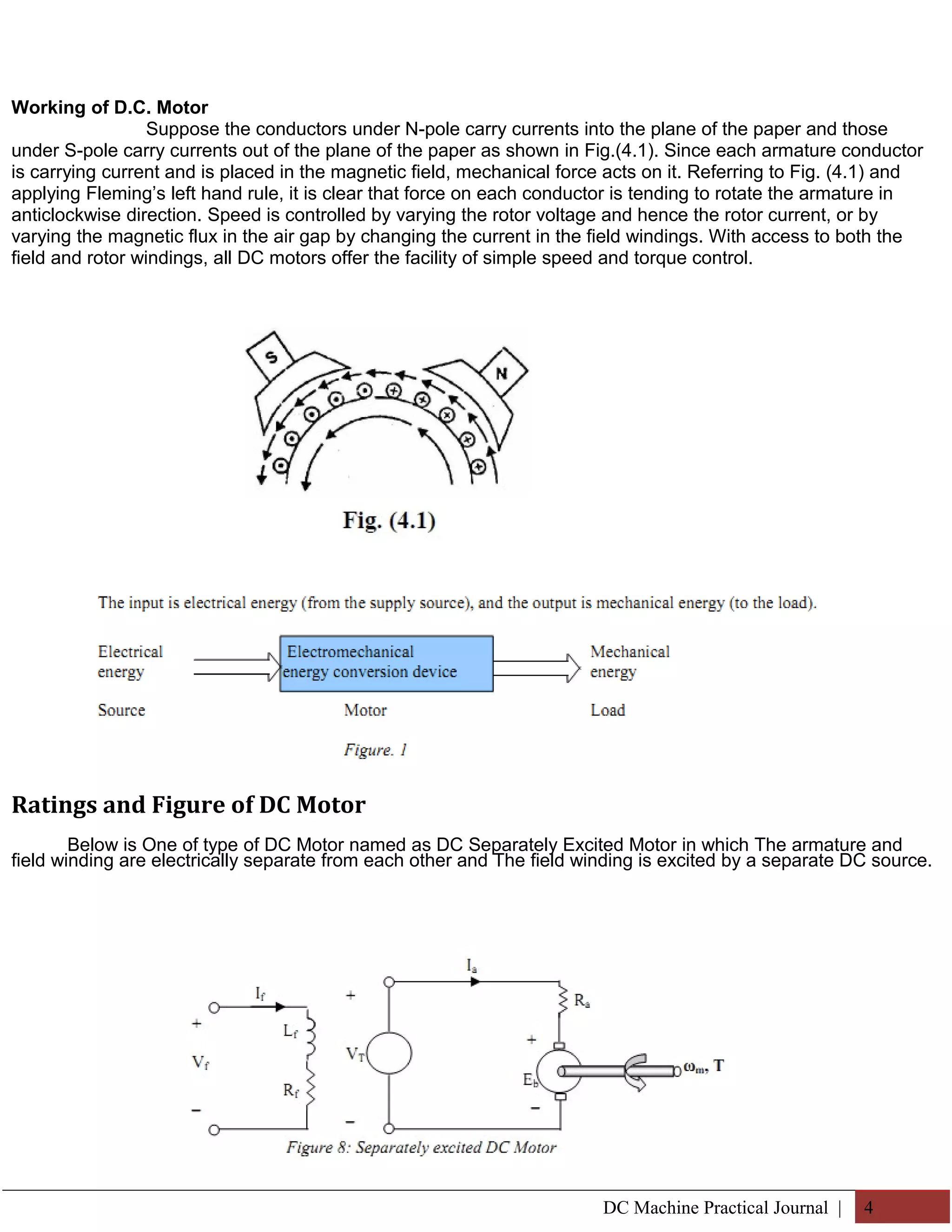 Working of D.C. Motor 
Suppose the conductors under N-pole carry currents into the plane of the paper and those 
under S-pole carry currents out of the plane of the paper as shown in Fig.(4.1). Since each armature conductor 
is carrying current and is placed in the magnetic field, mechanical force acts on it. Referring to Fig. (4.1) and 
applying Fleming’s left hand rule, it is clear that force on each conductor is tending to rotate the armature in 
anticlockwise direction. Speed is controlled by varying the rotor voltage and hence the rotor current, or by 
varying the magnetic flux in the air gap by changing the current in the field windings. With access to both the 
field and rotor windings, all DC motors offer the facility of simple speed and torque control. 
Ratings and Figure of DC Motor 
Below is One of type of DC Motor named as DC Separately Excited Motor in which The armature and 
field winding are electrically separate from each other and The field winding is excited by a separate DC source. 
DC Machine Practical Journal | 4 
 