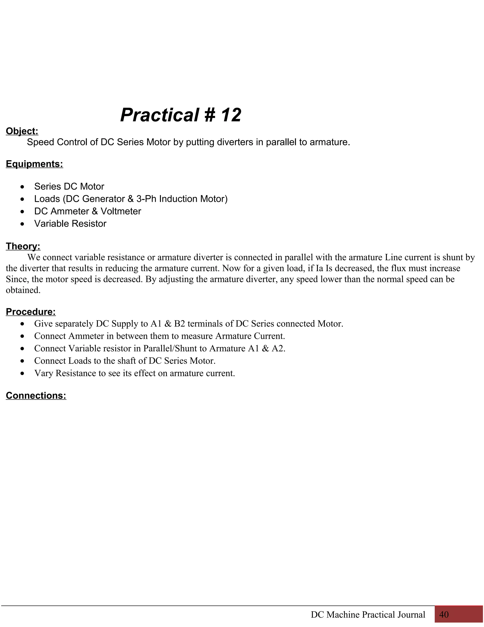 Practical # 12 
Object: 
Speed Control of DC Series Motor by putting diverters in parallel to armature. 
Equipments: 
· Series DC Motor 
· Loads (DC Generator & 3-Ph Induction Motor) 
· DC Ammeter & Voltmeter 
· Variable Resistor 
Theory: 
We connect variable resistance or armature diverter is connected in parallel with the armature Line current is shunt by 
the diverter that results in reducing the armature current. Now for a given load, if Ia Is decreased, the flux must increase 
Since, the motor speed is decreased. By adjusting the armature diverter, any speed lower than the normal speed can be 
obtained. 
Procedure: 
· Give separately DC Supply to A1 & B2 terminals of DC Series connected Motor. 
· Connect Ammeter in between them to measure Armature Current. 
· Connect Variable resistor in Parallel/Shunt to Armature A1 & A2. 
· Connect Loads to the shaft of DC Series Motor. 
· Vary Resistance to see its effect on armature current. 
Connections: 
DC Machine Practical Journal 40 
 
