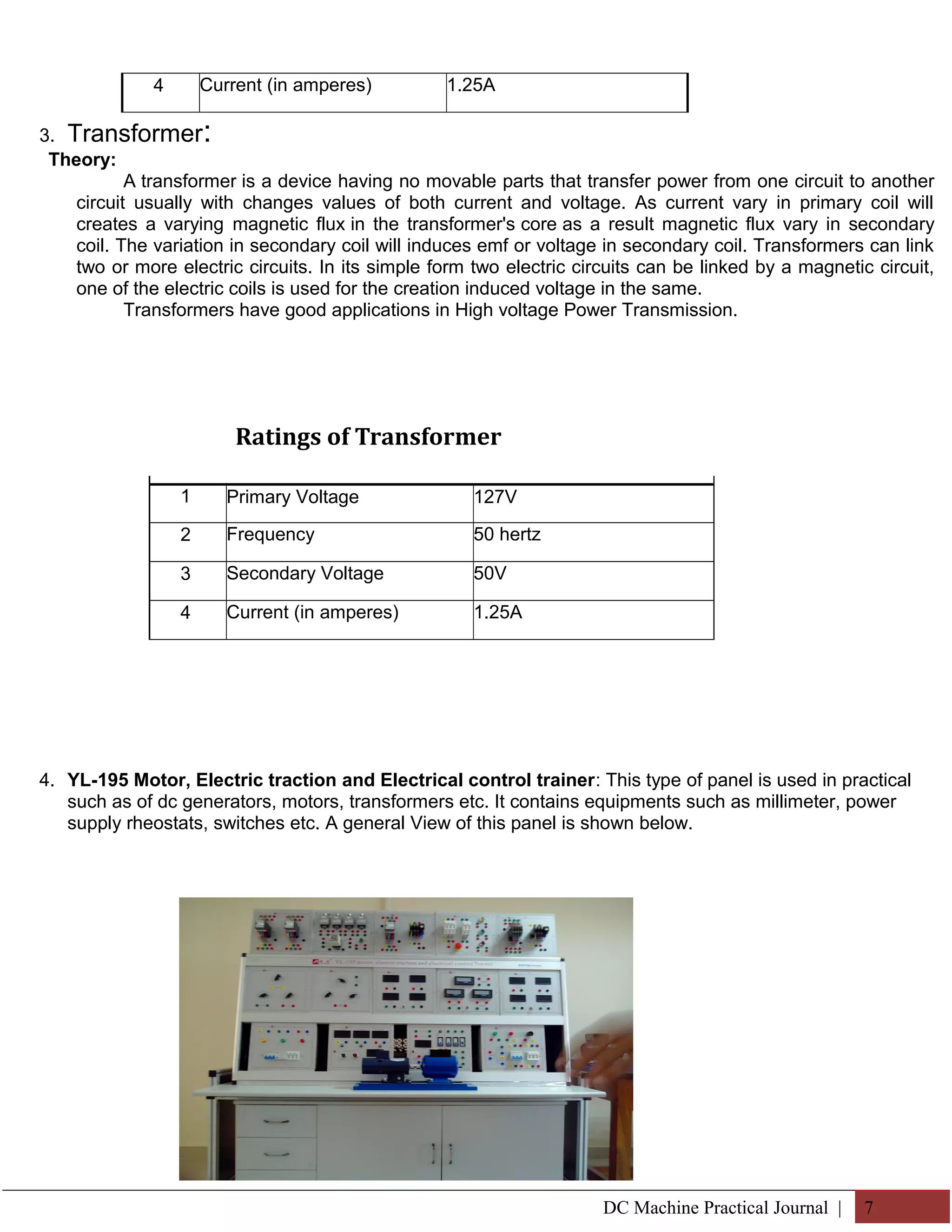 4 Current (in amperes) 1.25A 
3. Transformer: 
Theory: 
A transformer is a device having no movable parts that transfer power from one circuit to another 
circuit usually with changes values of both current and voltage. As current vary in primary coil will 
creates a varying magnetic flux in the transformer's core as a result magnetic flux vary in secondary 
coil. The variation in secondary coil will induces emf or voltage in secondary coil. Transformers can link 
two or more electric circuits. In its simple form two electric circuits can be linked by a magnetic circuit, 
one of the electric coils is used for the creation induced voltage in the same. 
Transformers have good applications in High voltage Power Transmission. 
Ratings of Transformer 
4. YL-195 Motor, Electric traction and Electrical control trainer: This type of panel is used in practical 
such as of dc generators, motors, transformers etc. It contains equipments such as millimeter, power 
supply rheostats, switches etc. A general View of this panel is shown below. 
DC Machine Practical Journal | 7 
1 Primary Voltage 127V 
2 Frequency 50 hertz 
3 Secondary Voltage 50V 
4 Current (in amperes) 1.25A 
 