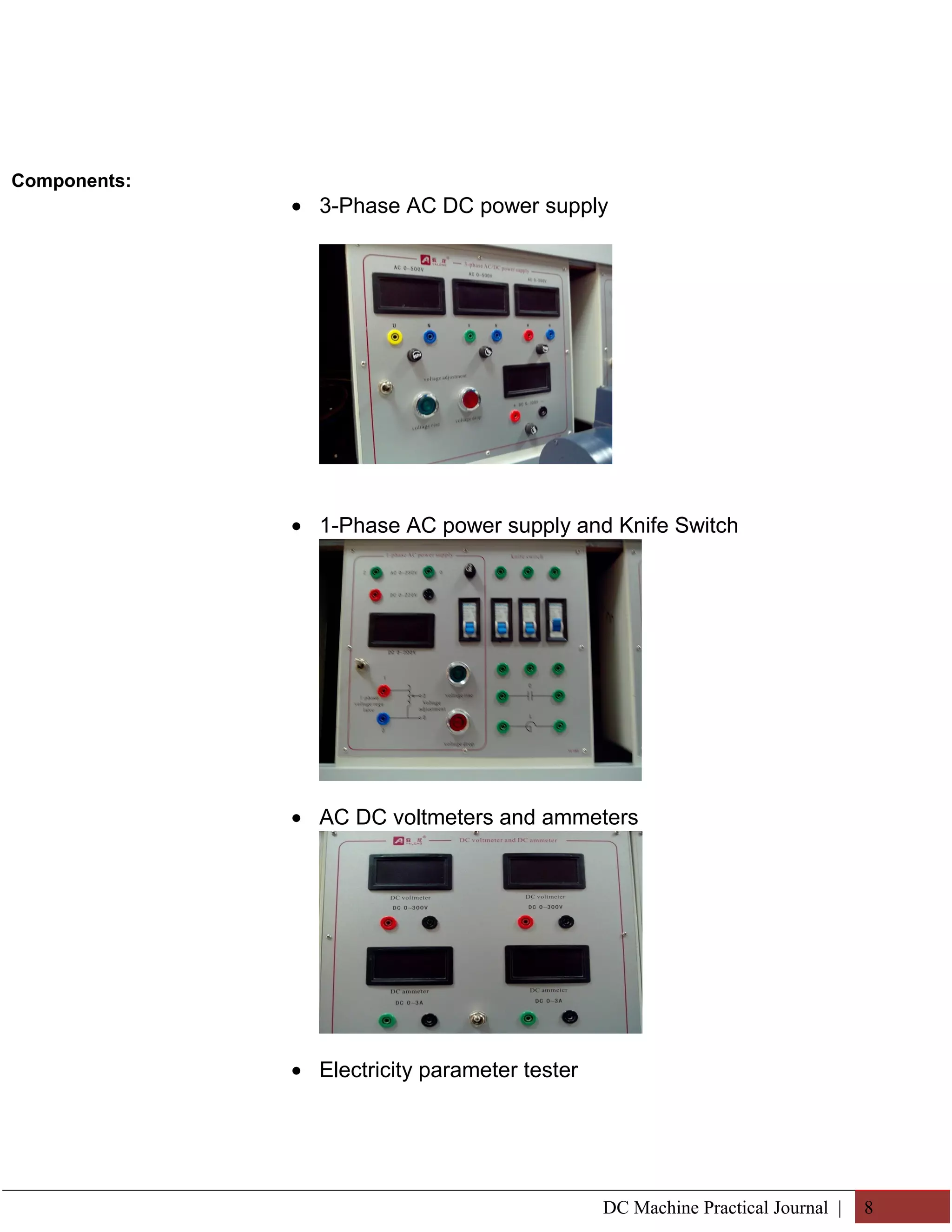 Components: 
· 3-Phase AC DC power supply 
· 1-Phase AC power supply and Knife Switch 
· AC DC voltmeters and ammeters 
· Electricity parameter tester 
DC Machine Practical Journal | 8 
 
