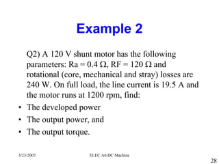 3/23/2007 ELEC A6 DC Machine
28
Example 2
Q2) A 120 V shunt motor has the following
parameters: Ra = 0.4 Ω, RF = 120 Ω and
rotational (core, mechanical and stray) losses are
240 W. On full load, the line current is 19.5 A and
the motor runs at 1200 rpm, find:
• The developed power
• The output power, and
• The output torque.
 