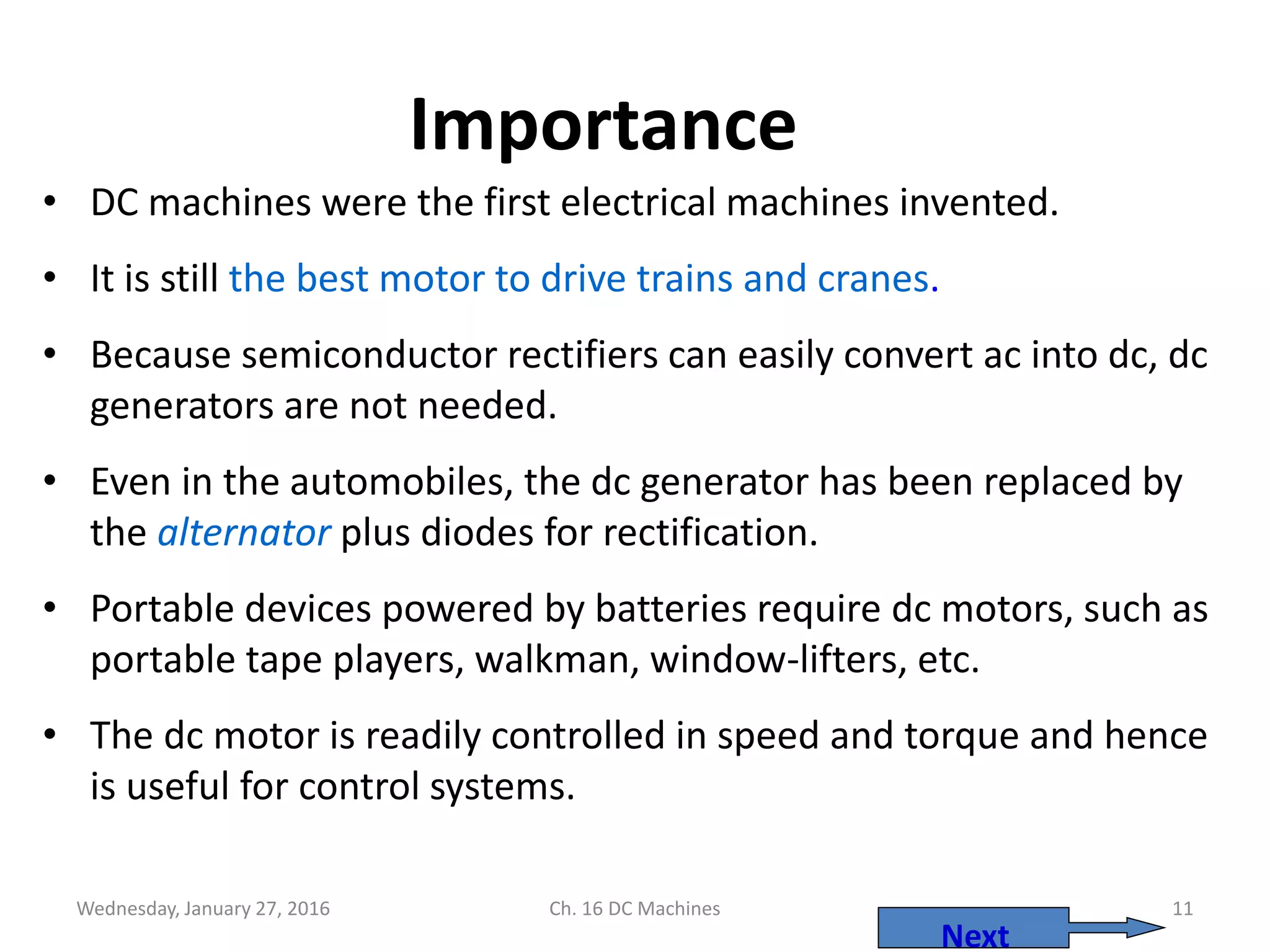 Wednesday, January 27, 2016 Ch. 16 DC Machines 11
Importance
• DC machines were the first electrical machines invented.
• It is still the best motor to drive trains and cranes.
• Because semiconductor rectifiers can easily convert ac into dc, dc
generators are not needed.
• Even in the automobiles, the dc generator has been replaced by
the alternator plus diodes for rectification.
• Portable devices powered by batteries require dc motors, such as
portable tape players, walkman, window-lifters, etc.
• The dc motor is readily controlled in speed and torque and hence
is useful for control systems.
Next
 