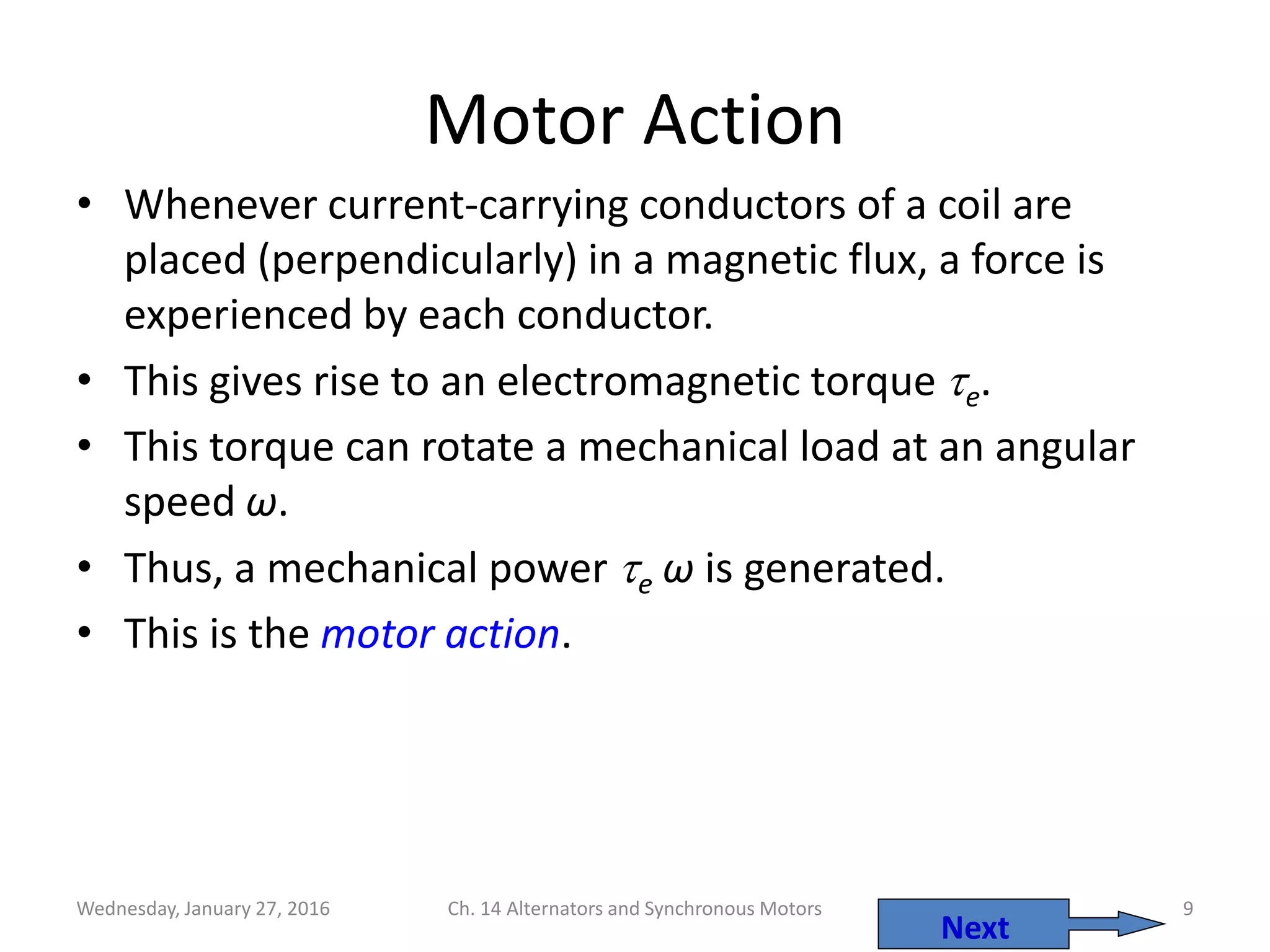 Wednesday, January 27, 2016 Ch. 14 Alternators and Synchronous Motors 9
Motor Action
• Whenever current-carrying conductors of a coil are
placed (perpendicularly) in a magnetic flux, a force is
experienced by each conductor.
• This gives rise to an electromagnetic torque e.
• This torque can rotate a mechanical load at an angular
speed ω.
• Thus, a mechanical power e ω is generated.
• This is the motor action.
Next
 