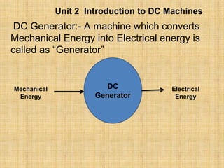 Unit 2 Introduction to DC Machines
DC Generator:- A machine which converts
Mechanical Energy into Electrical energy is
called as “Generator”
DC
Generator
Mechanical
Energy
Electrical
Energy
 