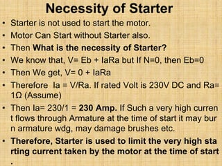 Necessity of Starter
• Starter is not used to start the motor.
• Motor Can Start without Starter also.
• Then What is the necessity of Starter?
• We know that, V= Eb + IaRa but If N=0, then Eb=0
• Then We get, V= 0 + IaRa
• Therefore Ia = V/Ra. If rated Volt is 230V DC and Ra=
1Ω (Assume)
• Then Ia= 230/1 = 230 Amp. If Such a very high curren
t flows through Armature at the time of start it may bur
n armature wdg, may damage brushes etc.
• Therefore, Starter is used to limit the very high sta
rting current taken by the motor at the time of start
.
 