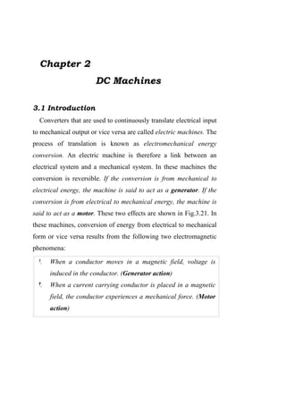 Chapter 2
                       DC Machines

3.1 Introduction
  Converters that are used to continuously translate electrical input
to mechanical output or vice versa are called electric machines. The
process of translation is known as electromechanical energy
conversion. An electric machine is therefore a link between an
electrical system and a mechanical system. In these machines the
conversion is reversible. If the conversion is from mechanical to
electrical energy, the machine is said to act as a generator. If the
conversion is from electrical to mechanical energy, the machine is
said to act as a motor. These two effects are shown in Fig.3.21. In
these machines, conversion of energy from electrical to mechanical
form or vice versa results from the following two electromagnetic
phenomena:

 ١.   When a conductor moves in a magnetic field, voltage is
      induced in the conductor. (Generator action)
 ٢.   When a current carrying conductor is placed in a magnetic
      field, the conductor experiences a mechanical force. (Motor
      action)
 