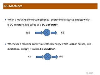 RG,RSET
When a machine converts mechanical energy into electrical energy which
is DC in nature, it is called as a DC Generator.
ME EE
Whenever a machine converts electrical energy which is DC in nature, into
mechanical energy, it is called a DC Motor.
EE ME
DC Machines
 