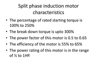 Split phase induction motor
characteristics
• The percentage of rated starting torque is
100% to 250%
• The break down torque is upto 300%
• The power factor of this motor is 0.5 to 0.65
• The efficiency of the motor is 55% to 65%
• The power rating of this motor is in the range
of ½ to 1HP.
 