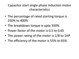 Capacitor start single phase induction motor
characteristics
• The percentage of rated starting torque is
250% to 400%
• The breakdown torque is upto 350%
• Power factor of the motor is 0.5 to 0.65
• The power rating of the motor is 1/8 to 1HP
• The efficiency of the motor is 55% to 65%
 