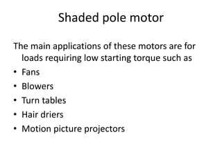 Shaded pole motor
The main applications of these motors are for
loads requiring low starting torque such as
• Fans
• Blowers
• Turn tables
• Hair driers
• Motion picture projectors
 