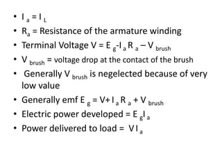 • I a = I L
• Ra = Resistance of the armature winding
• Terminal Voltage V = E g-Ia R a – V brush
• V brush = voltage drop at the contact of the brush
• Generally V brush is negelected because of very
low value
• Generally emf E g = V+ I a R a + V brush
• Electric power developed = E gIa
• Power delivered to load = VI a
 