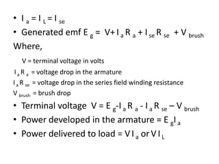 • I a = I L = I se
• Generated emf E g = V+ I a R a + I se R se + V brush
Where,
V = terminal voltage in volts
Ia R a = voltage drop in the armature
Ia R se = voltage drop in the series field winding resistance
V brush = brush drop
• Terminal voltage V = E g-Ia R a - I a R se – V brush
• Power developed in the armature = E gIa
• Power delivered to load = VI a orV I L
 