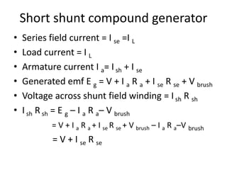 Short shunt compound generator
• Series field current = I se =I L
• Load current = I L
• Armature current I a= I sh + I se
• Generated emf E g = V + I a R a + I se R se + V brush
• Voltage across shunt field winding = Ish R sh
• I sh R sh = E g – I a R a– V brush
= V + I a R a + I se R se + V brush – I a R a–V brush
= V + I se R se
 