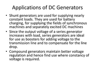 Applications of DC Generators
• Shunt generators are used for supplying nearly
constant loads. They are used for battery
charging, for supplying the fields of synchronous
machines and separately excited DC machines
• Since the output voltage of a series generator
increases with load, series generators are ideal
for use as boosters for adding voltage to the
transmission line and to compensate for the line
drop.
• Compound generators maintain better voltage
regulation and hence find use where constancy of
voltage is required.
 