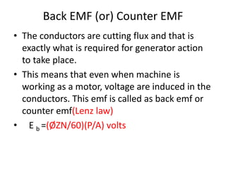 Back EMF (or) Counter EMF
• The conductors are cutting flux and that is
exactly what is required for generator action
to take place.
• This means that even when machine is
working as a motor, voltage are induced in the
conductors. This emf is called as back emf or
counter emf(Lenz law)
• E b =(ØZN/60)(P/A) volts
 