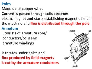 Poles
Made up of copper wire.
Current is passed through coils becomes
electromagnet and starts establishing magnetic field in
the machine and flux is distributed through the pole
Armature
Consists of armature core/
conductors/coils and
armature windings
It rotates under poles and
flux produced by field magnets
is cut by the armature conductors.
 