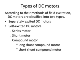 Types of DC motors
According to their methods of field excitation,
DC motors are classified into two types.
• Separately excited DC motors
• Self-excited DC motors
. Series motor
. Shunt motor
. Compound motor
* long shunt compound motor
* short shunt compound motor
 