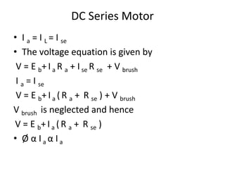 DC Series Motor
• I a = I L = I se
• The voltage equation is given by
V = E b+ I a R a + I se R se + V brush
I a = I se
V = E b+ I a ( R a + R se ) + V brush
V brush is neglected and hence
V = E b+ I a (R a + R se )
• Ø α I a α I a
 
