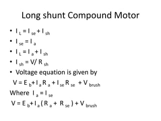 Long shunt Compound Motor
• I L = I se + I sh
• I se = I a
• I L = I a + I sh
• I sh = V/ R sh
• Voltage equation is given by
V = E b+I a R a + I se R se + V brush
Where I a = I se
V = E b+ I a ( R a + R se ) + V brush
 