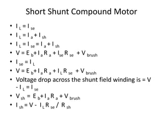 Short Shunt Compound Motor
• I L = I se
• I L = I a + I sh
• I L = I se = I a + I sh
• V = E b+Ia R a + Ise R se + V brush
• I se = I L
• V = E b+Ia R a + IL R se + V brush
• Voltage drop across the shunt field winding is = V
- I L = I se
• Vsh = E b+Ia R a + V brush
• I sh = V - IL R se / R sh
 