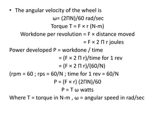 • The angular velocity of the wheel is
ω= (2ΠN)/60 rad/sec
Torque T = F × r (N-m)
Workdone per revolution = F × distance moved
= F × 2 Π r joules
Power developed P = workdone / time
= (F × 2 Π r)/time for 1 rev
= (F × 2 Π r)/(60/N)
(rpm = 60 ; rps = 60/N ; time for 1 rev = 60/N
P = (F × r) (2ΠN)/60
P = T ω watts
Where T = torque in N-m , ω = angular speed in rad/sec
 