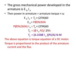 • The gross mechanical power developed in the
armature is E b I a
• Then power in armature = armature torque × ω
E b Ia = Ta × (2ΠN)60
E b = PØZN/60A
PØZN/(60A) I a = Ta × (2ΠN)60
Ta = (Ø I a PZ)/ 2ΠA
Ta = (0.159Ø I a )(PZ/A) N-M
The above equation is torque equation of a DC motor.
Torque is proportional to the product of the armature
current and the flux
 