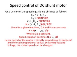 Speed control of DC shunt motor
For a Dc motor, the speed equation is obtained as follows
E b = V - I a R a
E b = PØZN/60A
V - I a R a = PØZN/60A
N = (V - I a R a )60A/ PØZ
Since for a given machine , Z,A and P are constants
N = K(V - I a R a )/Ø
Where K is a constant.
Speed equation becomes N α E b /Ø
Hence speed of the motor is directly proportional to back emf
and inversely proportional to flux. By varying flux and
voltage, the motor speed can be changed.
 