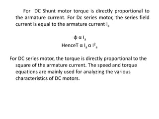 For DC Shunt motor torque is directly proportional to
the armature current. For Dc series motor, the series field
current is equal to the armature current Ia
φ α Ia
HenceT α Ia α I2
a
For DC series motor, the torque is directly proportional to the
square of the armature current. The speed and torque
equations are mainly used for analyzing the various
characteristics of DC motors.
 