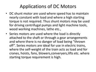 Applications of DC Motors
• DC shunt motor are used where speed has to maintain
nearly constant with load and where a high starting
torque is not required. Thus shunt motors may be used
for driving centrifugal pumps and light machine tools,
wood working machines, lathe etc.,
• Series motors are used where the load is directly
attached to the shaft or through a gear arrangements
and where there is no danger of load being “thrown
off”. Series motors are ideal for use in electric trains,
where the self-weight of the train acts as load and for
cranes, hoists, fans, blowers,converyers,lifts etc. where
starting torque requirement is high.
 