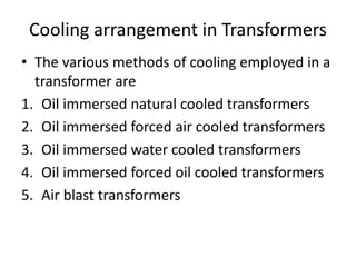 Cooling arrangement in Transformers
• The various methods of cooling employed in a
transformer are
1. Oil immersed natural cooled transformers
2. Oil immersed forced air cooled transformers
3. Oil immersed water cooled transformers
4. Oil immersed forced oil cooled transformers
5. Air blast transformers
 