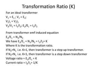 Transformation Ratio (K)
For an ideal transformer
V1 = E1 ; V1 = E2;
V1I1 = V2I2
V2/V1 = I1/I2; E2/E1 = I1/I2
From transformer emf induced equation
E2/E1 = N1/N2
We have E2/E1 = N1/N2 = I1/I2= K
Where K is the transformation ratio.
If N2>N1 i.e. K>1, then transformer is a step up transformer.
If N2<N1 i.e. K<1, then transformer is a step down transformer
Voltage ratio = E2/E1 = K
Current ratio = I2/I1= 1/K
 