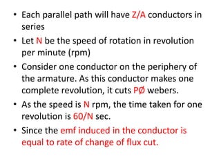 • Each parallel path will have Z/A conductors in
series
• Let N be the speed of rotation in revolution
per minute (rpm)
• Consider one conductor on the periphery of
the armature. As this conductor makes one
complete revolution, it cuts PØ webers.
• As the speed is N rpm, the time taken for one
revolution is 60/N sec.
• Since the emf induced in the conductor is
equal to rate of change of flux cut.
 