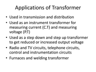 Applications of Transformer
• Used in transmission and distribution
• Used as an instrument transformer for
measuring current (C.T) and measuring
voltage (P.T)
• Used as a step down and step up transformer
to get reduced or increased output voltage
• Radio and TV circuits, telephone circuits,
control and instrumentation circuits
• Furnaces and welding transformer
 