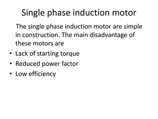 Single phase induction motor
The single phase induction motor are simple
in construction. The main disadvantage of
these motors are
• Lack of starting torque
• Reduced power factor
• Low efficiency
 