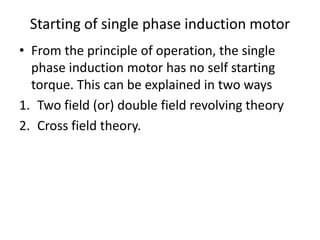 Starting of single phase induction motor
• From the principle of operation, the single
phase induction motor has no self starting
torque. This can be explained in two ways
1. Two field (or) double field revolving theory
2. Cross field theory.
 