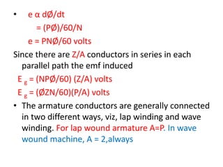 • e α dØ/dt
= (PØ)/60/N
e = PNØ/60 volts
Since there are Z/A conductors in series in each
parallel path the emf induced
E g = (NPØ/60) (Z/A) volts
E g = (ØZN/60)(P/A) volts
• The armature conductors are generally connected
in two different ways, viz, lap winding and wave
winding. For lap wound armature A=P. In wave
wound machine, A = 2,always
 