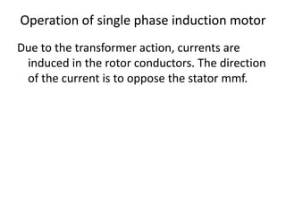 Operation of single phase induction motor
Due to the transformer action, currents are
induced in the rotor conductors. The direction
of the current is to oppose the stator mmf.
 