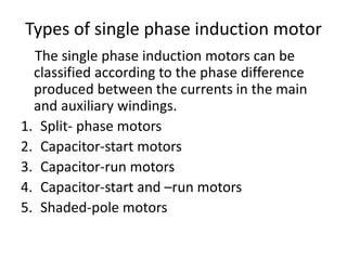 Types of single phase induction motor
The single phase induction motors can be
classified according to the phase difference
produced between the currents in the main
and auxiliary windings.
1. Split- phase motors
2. Capacitor-start motors
3. Capacitor-run motors
4. Capacitor-start and –run motors
5. Shaded-pole motors
 