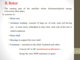 B. Rotor
The rotating part of the machine where electromechanical energy
conversion takes place.
It consists of :
Rotor core
Armature winding:- consists of large no. of coils, each coil having
one or more turns, embedded in rotor slots. each side of the turn is
called conductor.
Rotor shaft
Bearings to support the rotor shaft
Comutater :- mounted on the shaft, insulated each other.
Convert AC to DC (mechanical rectification )
Keeps the rotor MMf stationary in space
10
 
