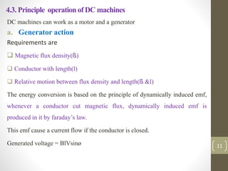 4.3. Principle operation of DC machines
DC machines can work as a motor and a generator
a. Generator action
Requirements are
 Magnetic flux density(ß)
 Conductor with length(l)
 Relative motion between flux density and length(ß &l)
The energy conversion is based on the principle of dynamically induced emf,
whenever a conductor cut magnetic flux, dynamically induced emf is
produced in it by faraday’s law.
This emf cause a current flow if the conductor is closed.
Generated voltage = BlVsinø 11
 
