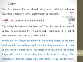 Cont…
Therefore, there will be an induced voltage in the coil side (conductor)
according to faraday's law of electromagnetic induction.
e=
𝑁𝑑ø
𝑑𝑡
and known as induction by motion.
The voltage is known as motional emf. The direction of the induced
voltage is determined by Flemings right hand rule. It is called
generator rule which can be stated as follows.
Putting the fore finger, the thumb & the middle fingers of the right
hand mutually perpendicular and if the fore finger show the direction
of flux and the thumb shows the direction of speed then the middle
finger will point at in the direction of the induced voltage. The
magnitude of induced voltage is proportional to ß, V & l (e=ßlVsinø)
13
 