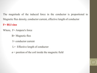The magnitude of the induced force in the conductor is proportional to
Magnetic flux density, conductor current, effective length of conductor
F= BLI sinø
Where, F= Ampere's force
B= Magnetic flux
I= conductor current
L= Effective length of conductor
ø = position of the coil inside the magnetic field
17
 