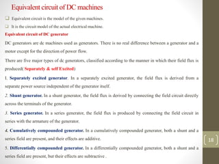 Equivalent circuit of DC machines
 Equivalent circuit is the model of the given machines.
 It is the circuit model of the actual electrical machine.
Equivalent circuit of DC generator
DC generators are dc machines used as generators. There is no real difference between a generator and a
motor except for the direction of power flow.
There are five major types of dc generators, classified according to the manner in which their field flux is
produced( Separately & self Excited)
I. Separately excited generator. In a separately excited generator, the field flux is derived from a
separate power source independent of the generator itself.
2. Shunt generator. In a shunt generator, the field flux is derived by connecting the field circuit directly
across the terminals of the generator.
3. Series generator. In a series generator, the field flux is produced by connecting the field circuit in
series with the armature of the generator.
4. Cumulatively compounded generator. In a cumulatively compounded generator, both a shunt and a
series field are present, and their effects are additive.
5. Differentially compounded generator. In a differentially compounded generator, both a shunt and a
series field are present, but their effects are subtractive .
18
 