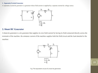 1. Separately Excited Generator
A separately excited dc generator is a generator whose field current is supplied by a separate external dc voltage source.
2. Shunt DC Generator
A shunt dc generator is a dc generator that supplies its own field current by having its field connected directly across the
terminals of the machine. the armature current of the machine supplies both the field circuit and the load attached to the
machine:
•
•
•
•
F ig. The equivalent circuit of a shunt dc generator.
19
 