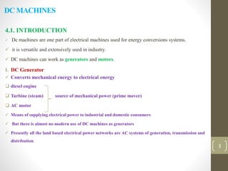 DC MACHINES
4.1. INTRODUCTION
 Dc machines are one part of electrical machines used for energy conversions systems.
 it is versatile and extensively used in industry.
 DC machines can work as generators and motors.
I. DC Generator
 Converts mechanical energy to electrical energy
 diesel engine
 Turbine (steam) source of mechanical power (prime mover)
 AC motor
 Means of supplying electrical power to industrial and domestic consumers
 But there is almost no modern use of DC machines as generators
 Presently all the land based electrical power networks are AC systems of generation, transmission and
distribution.
3
 