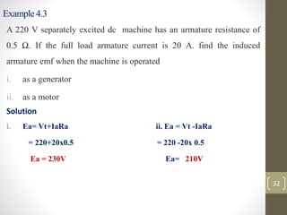Example 4.3
A 220 V separately excited dc machine has an armature resistance of
0.5 Ω. If the full load armature current is 20 A. find the induced
armature emf when the machine is operated
i. as a generator
ii. as a motor
Solution
i. Ea= Vt+IaRa ii. Ea = Vt -IaRa
= 220+20x0.5 = 220 -20x 0.5
Ea = 230V Ea= 210V
32
 